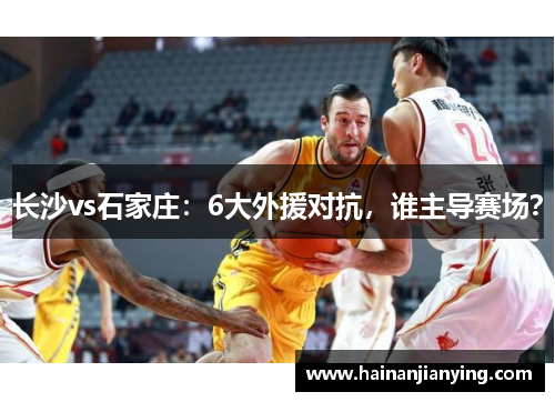 长沙vs石家庄：6大外援对抗，谁主导赛场？